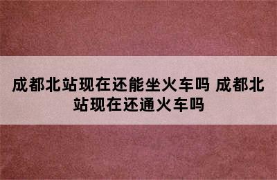 成都北站现在还能坐火车吗 成都北站现在还通火车吗